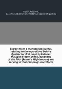 Extract from a manuscript journal, relating to the operations before Quebec in 1759, kept by Colonel Malcolm Fraser, then Lieutenant of the 78th (Fraser`s Highlanders) and serving in that campaign microform