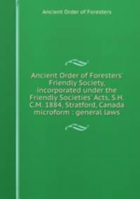 Ancient Order of Foresters` Friendly Society, incorporated under the Friendly Societies` Acts, S.H.C.M. 1884, Stratford, Canada microform : general laws