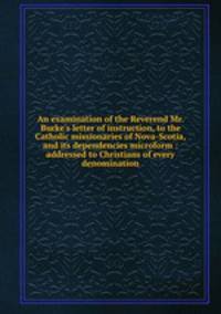 An examination of the Reverend Mr. Burke`s letter of instruction, to the Catholic missionaries of Nova-Scotia, and its dependencies microform : addressed to Christians of every denomination