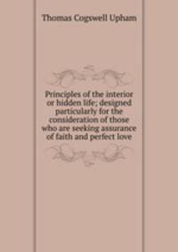 Principles of the interior or hidden life; designed particularly for the consideration of those who are seeking assurance of faith and perfect love