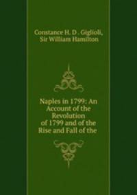 Naples in 1799: An Account of the Revolution of 1799 and of the Rise and Fall of the .