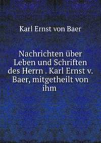 Nachrichten ber Leben und Schriften des Herrn . Karl Ernst v. Baer, mitgetheilt von ihm .