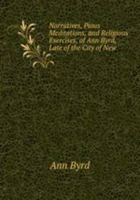 Narratives, Pious Meditations, and Religious Exercises, of Ann Byrd, Late of the City of New .