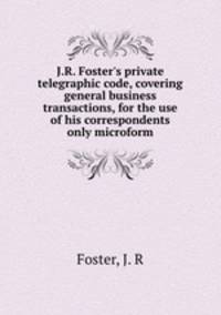 J.R. Foster`s private telegraphic code, covering general business transactions, for the use of his correspondents only microform