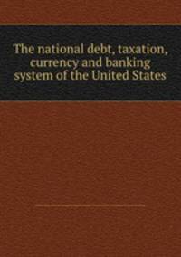The national debt, taxation, currency and banking system of the United States