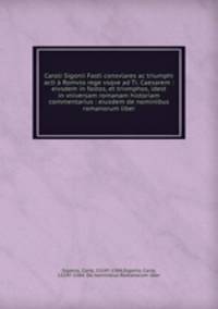 Caroli Sigonii Fasti consvlares ac triumphi acti Romvlo rege vsqve ad Ti. Caesarem : eivsdem in fastos, et trivmphos, idest in vniversam romanam historiam commentarius : eiusdem de nominibus romanorum liber