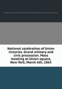 National celebration of Union victories. Grand military and civic procession. Mass meeting at Union square, New York, March 6th, 1865