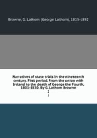 Narratives of state trials in the nineteenth century. First period. From the union with Ireland to the death of George the Fourth, 1801-1830. By G. Lathom Browne. 2