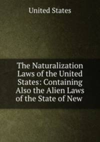 The Naturalization Laws of the United States: Containing Also the Alien Laws of the State of New .