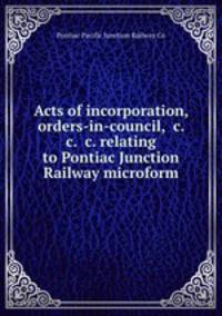 Acts of incorporation, orders-in-council, &c. &c. &c. relating to Pontiac Junction Railway microform