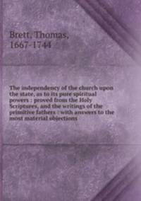 The independency of the church upon the state, as to its pure spiritual powers : proved from the Holy Scriptures, and the writings of the primitive fathers : with answers to the most material objections