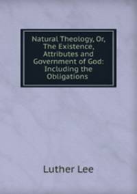 Natural Theology, Or, The Existence, Attributes and Government of God: Including the Obligations .