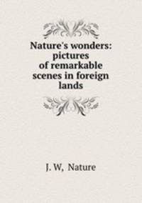 Nature`s wonders: pictures of remarkable scenes in foreign lands
