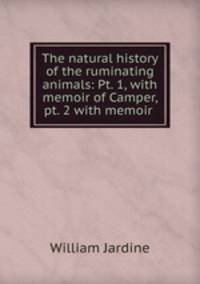 The natural history of the ruminating animals: Pt. 1, with memoir of Camper, pt. 2 with memoir .