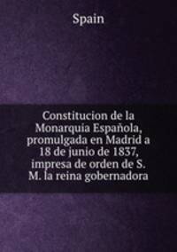 Constitucion de la Monarquia Espaola, promulgada en Madrid a 18 de junio de 1837, impresa de orden de S.M. la reina gobernadora
