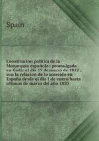 Constitucion poltica de la Monarqua espaola : promulgada en Cadiz el dia 19 de marzo de 1812 ; con la relacion de lo acaecido en Espaa desde el dia 1 de enero hasta ltimos de marzo del ao 1820