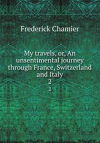 My travels, or, An unsentimental journey through France, Switzerland and Italy. 2