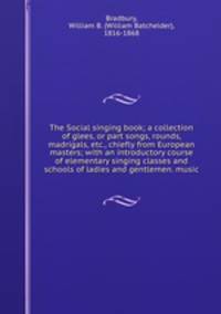 The Social singing book; a collection of glees, or part songs, rounds, madrigals, etc., chiefly from European masters; with an introductory course of elementary singing classes and schools of ladies and gentlemen. music
