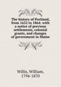 The history of Portland, from 1632 to 1864: with a notice of previous settlements, colonial grants, and changes of government in Maine
