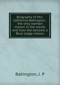Biography of Mrs. Catherine Babington : the only woman mason in the world, and how she became a Blue lodge mason