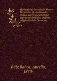 Quin fu el licenciado Alonso Fernndez de Avellaneda, ensayo sobre la estructura espritural del Falso Quijote, religiosidad de Cervatnes;