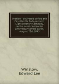 Oration : delivered before the Fayetteville Independent Light Infantry Company, on the semi-centennial anniversary of the corps, August 23d, 1843