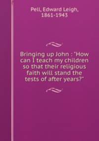 Bringing up John : "How can I teach my children so that their religious faith will stand the tests of after years?"