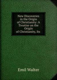 New Discoveries in the Origin of Christianity: A Treatise on the Origin of Christianity, Its .