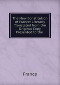 The New Constitution of France: Literally Translated from the Original Copy, Presented to the .