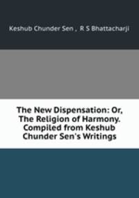 The New Dispensation: Or, The Religion of Harmony. Compiled from Keshub Chunder Sen`s Writings