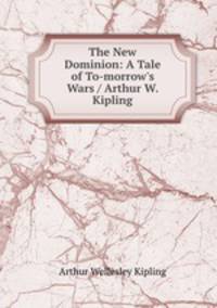 The New Dominion: A Tale of To-morrow`s Wars / Arthur W. Kipling