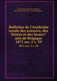 Bulletins de l`Academie royale des sciences, des lettres et des beaux?arts de Belgique.. 1875 ser. 2 v. 39