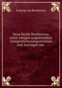 Neue Briefe Beethovens, nebst einigen ungedruchten Gelegenheitscompositionen und Auszgen aus .