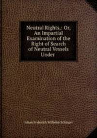 Neutral Rights,: Or, An Impartial Examination of the Right of Search of Neutral Vessels Under .