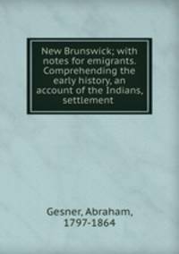 New Brunswick; with notes for emigrants. Comprehending the early history, an account of the Indians, settlement