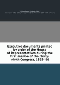 Executive documents printed by order of the House of Representatives during the first session of the thirty-ninth Congress, 1865-`66