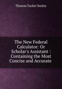 The New Federal Calculator: Or Scholar`s Assistant : Containing the Most Concise and Accurate .
