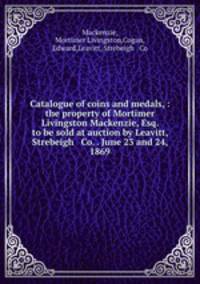 Catalogue of coins and medals, : the property of Mortimer Livingston Mackenzie, Esq. to be sold at auction by Leavitt, Strebeigh & Co. . June 23 and 24, 1869.