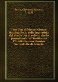 I tre libri di Messer Giovan Battista Svsio della ingivstitia del dvello : et di coloro, che lo permettono : all`invittiss et Christianissimo Henrico Secondo Re di Francia