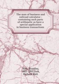 The man of business and railroad calculator : containing such parts of arithmetic as have a special application in business transactions .