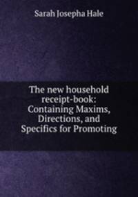 The new household receipt-book: Containing Maxims, Directions, and Specifics for Promoting .