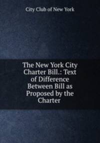 The New York City Charter Bill.: Text of Difference Between Bill as Proposed by the Charter .