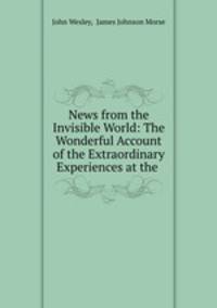 News from the Invisible World: The Wonderful Account of the Extraordinary Experiences at the .