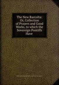 The New Raccolta: Or, Collection of Prayers and Good Works, to which the Sovereign Pontiffs Have .