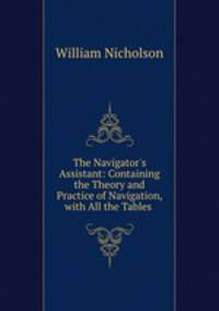 The Navigator`s Assistant: Containing the Theory and Practice of Navigation, with All the Tables .