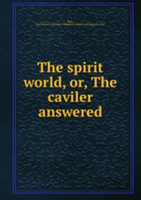 The spirit world, or, The caviler answered