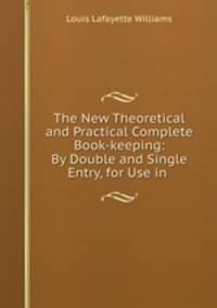 The New Theoretical and Practical Complete Book-keeping: By Double and Single Entry, for Use in .