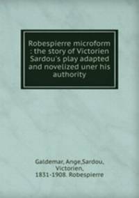 Robespierre microform : the story of Victorien Sardou`s play adapted and novelized uner his authority