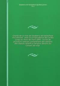 Charte de la ville de Salaberry de Valleyfield microforme : avec la jurisprudence des arrts jusqu`au mois de mars 1895 : suivie de plusieurs cdules comprenant des extraits des statuts relatifs certains devoirs du Conseil de ville .