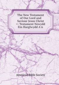 The New Testament of Our Lord and Saviour Jesus Christ =: Testament Newydd Ein Harglwydd A`n .